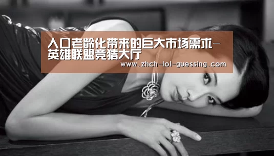 人口老龄化带来的巨大市场需求-英雄联盟竞猜大厅 (图3) LOL全球总决赛下注官方网站