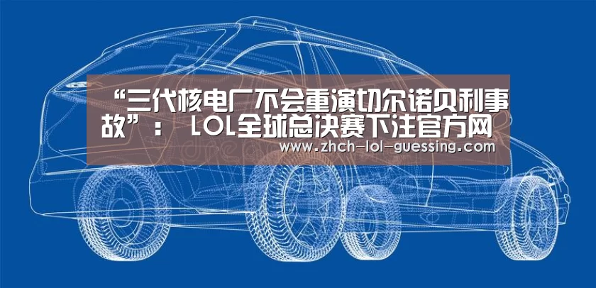 “三代核电厂不会重演切尔诺贝利事故”: LOL全球总决赛下注官方网站(图3) LOL全球总决赛下注官方网站
