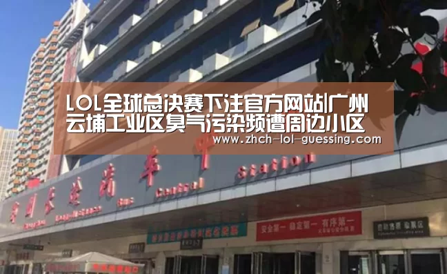 LOL全球总决赛下注官方网站|广州云埔工业区臭气污染频遭周边小区业主投诉(图3) LOL全球总决赛下注官方网站