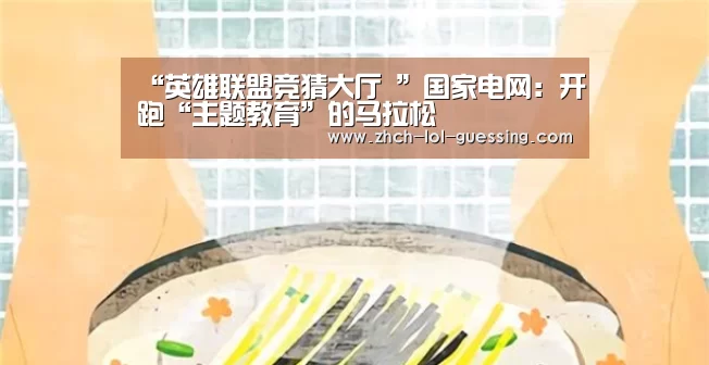 “英雄联盟竞猜大厅 ”国家电网:开跑“主题教育”的马拉松(图2) LOL全球总决赛下注官方网站